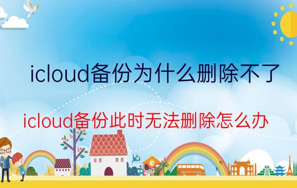 icloud备份为什么删除不了 icloud备份此时无法删除怎么办？